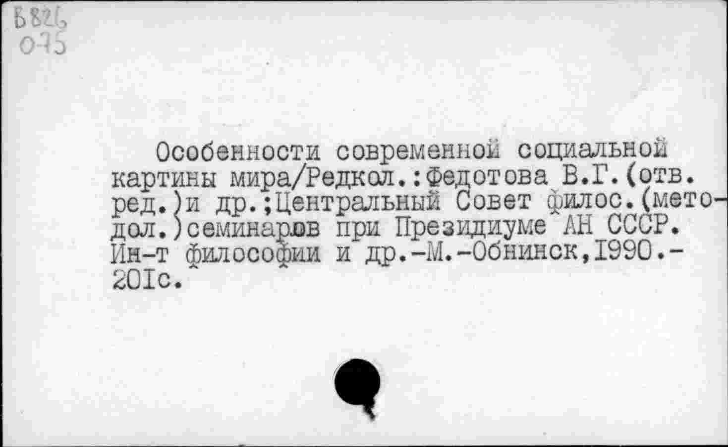 ﻿№5 о 15
Особенности современной социальной картины мира/Редкол.: Федотова В.Г.(отв. ред.)и др. Центральный Совет филос.(мето дол.)семинаров при Президиуме АН СССР. Ин-т философии и др.-М.-Обнинск,1990.-201с.